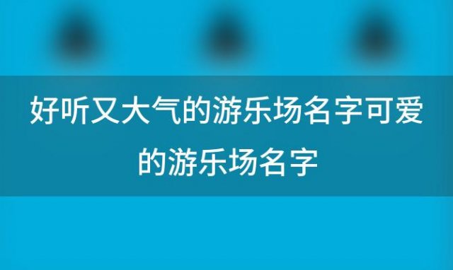 好听又大气的游乐场名字可爱的游乐场名字(儿童乐园名称)