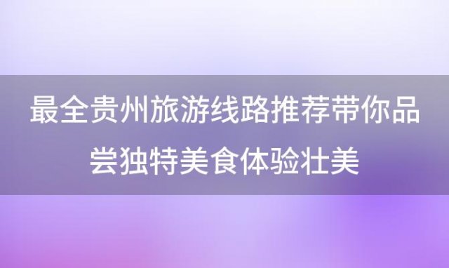 最全贵州旅游线路推荐带你品尝独特美食体验壮美，贵州四天三夜旅游攻略