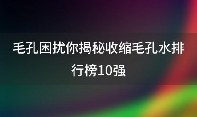 毛孔困扰你揭秘收缩毛孔水排行榜10强，帮你找到最适合你的护肤神器