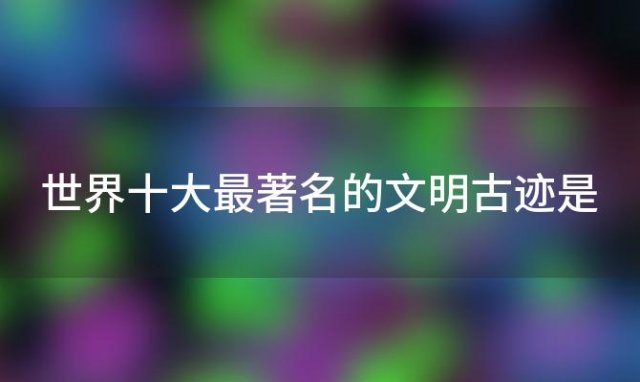 世界十大最著名的文明古迹是「世界十大文明古迹未解之谜」