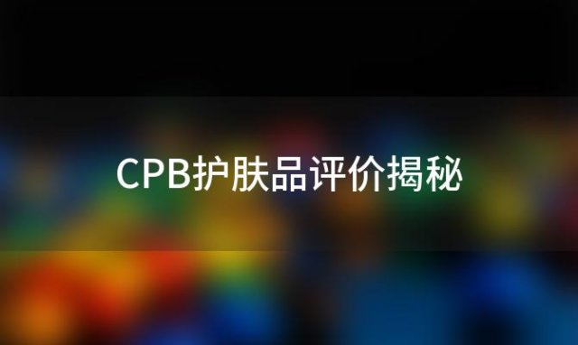 CPB护肤品评价揭秘：好用与否TOP10热销推荐榜单等你探索