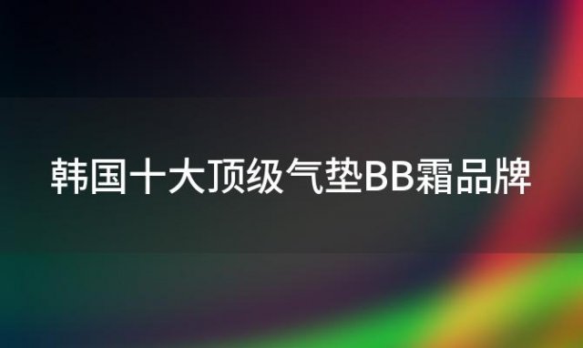 韩国十大顶级气垫BB霜品牌，你的美肌秘密武器