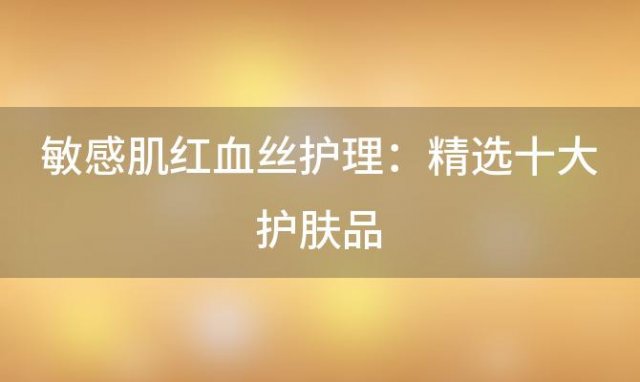 敏感肌红血丝护理：精选十大护肤品，助你告别烦恼