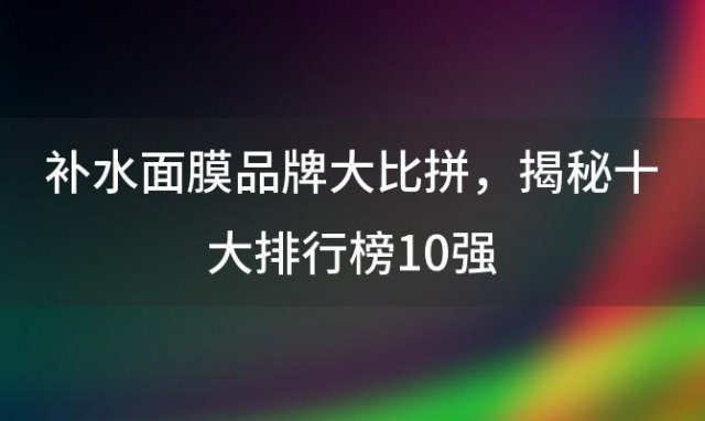 补水面膜品牌大比拼，揭秘十大排行榜10强，哪款效果最佳