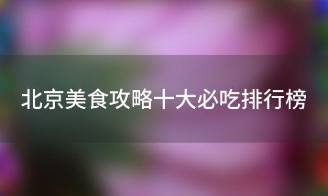 北京美食攻略十大必吃排行榜「北京的早上最适合去哪里吃当地的早点小吃」