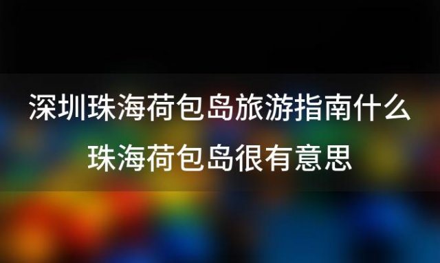 深圳珠海荷包岛旅游指南什么珠海荷包岛很有意思(2024珠海荷包岛旅游攻略)