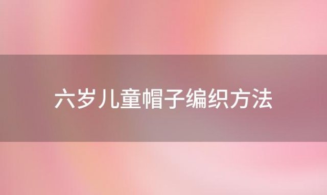 六岁儿童帽子编织方法「儿童毛线帽子的编织教程」