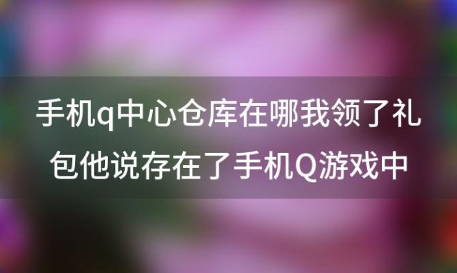 手机q中心仓库在哪我领了礼包他说存在了手机Q游戏中心仓库