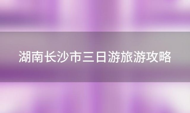 湖南长沙市三日游旅游攻略 长沙旅游攻略景点必去