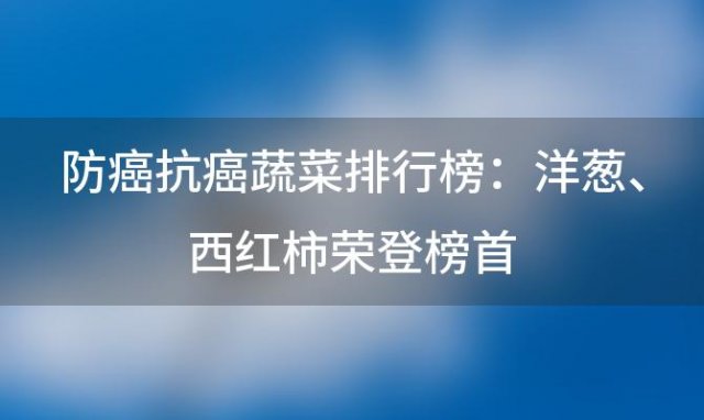 防癌抗癌蔬菜排行榜：洋葱、西红柿荣登榜首，守护健康从饮食开始