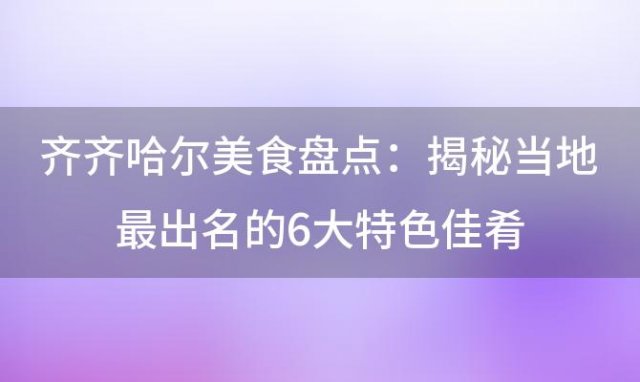 齐齐哈尔美食盘点：揭秘当地最出名的6大特色佳肴，让你一饱口福