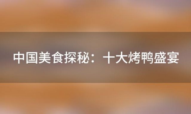 中国美食探秘：十大烤鸭盛宴，哪里的烤鸭最令人回味无穷