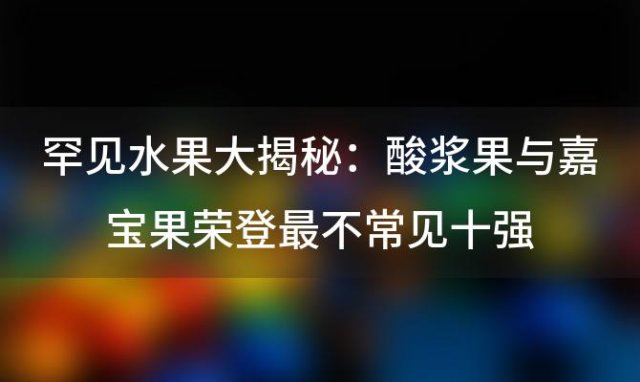 罕见水果大揭秘：酸浆果与嘉宝果荣登最不常见十强，你尝过吗