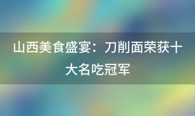 山西美食盛宴：刀削面荣获十大名吃冠军，传统美味征服味蕾