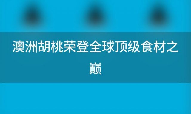 澳洲胡桃荣登全球顶级食材之巅，奢华美食令人惊叹