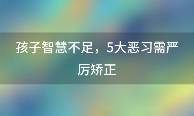 孩子智慧不足，5大恶习需严厉矫正：调教之道揭秘