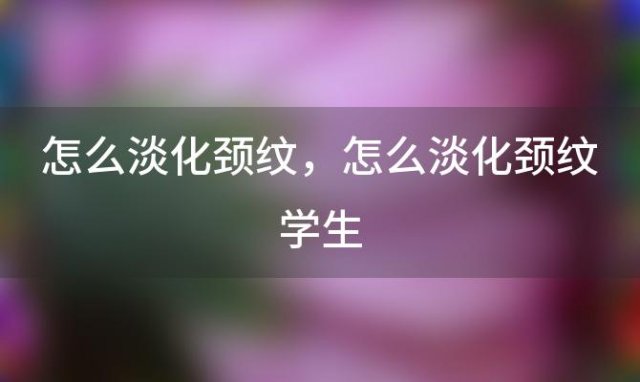 怎么淡化颈纹，怎么淡化颈纹学生