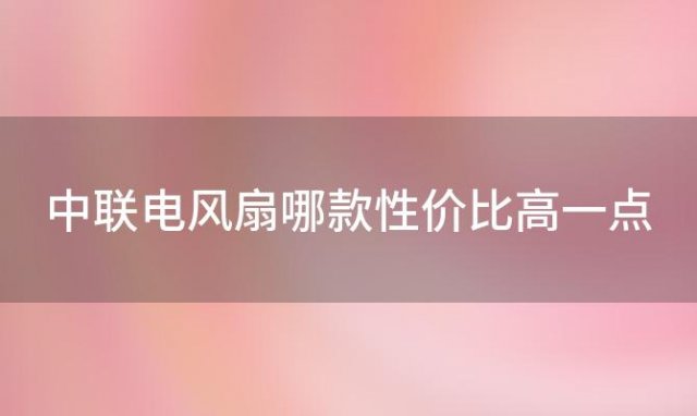 中联电风扇哪款性价比高一点「中联电风扇哪款性价比高又好用」