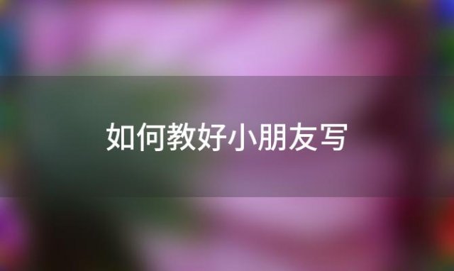 如何教好小朋友写(如何教好小朋友写字)