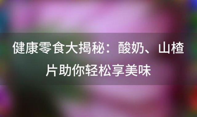 健康零食大揭秘：酸奶、山楂片助你轻松享美味，告别肥胖困扰