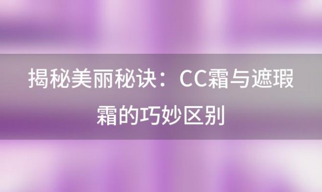 揭秘美丽秘诀：CC霜与遮瑕霜的巧妙区别，让你轻松打造完美妆容