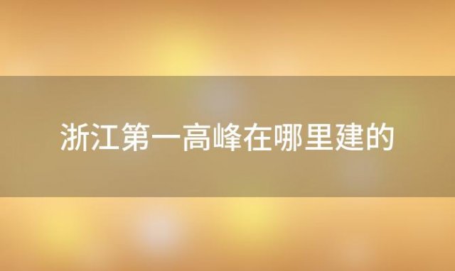 浙江第一高峰在哪里建的，浙江第一高峰在哪里有多少米