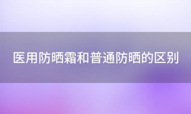 医用防晒霜和普通防晒的区别「医用防晒霜和普通防晒的区别在哪」