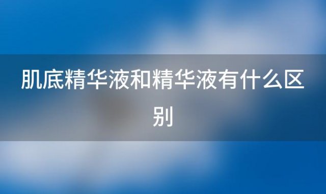 肌底精华液和精华液有什么区别「肌底精华液和精华液一样吗」