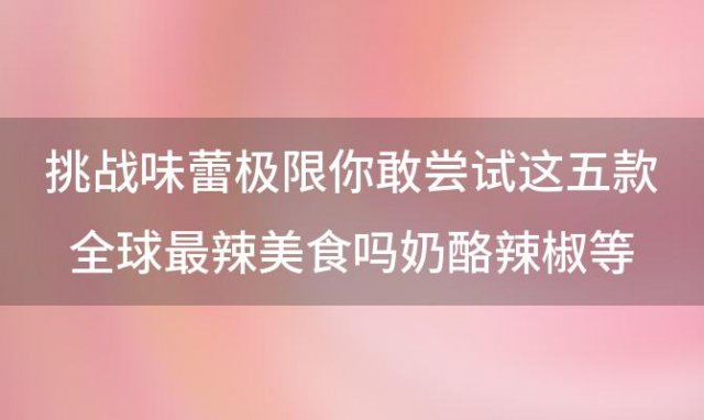 挑战味蕾极限你敢尝试这五款全球最辣美食吗奶酪辣椒等你征服