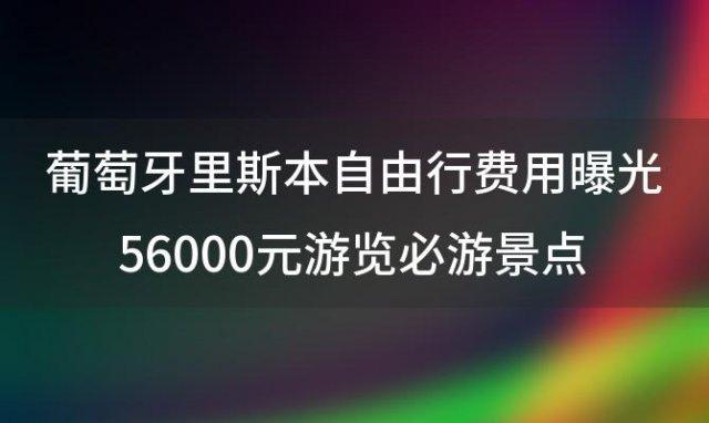 葡萄牙里斯本自由行费用曝光56000元游览必游景点