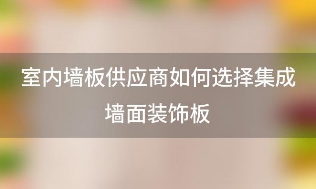 室内墙板供应商如何选择集成墙面装饰板