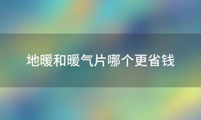 地暖和暖气片哪个更省钱「地暖和暖气片哪个价格高」