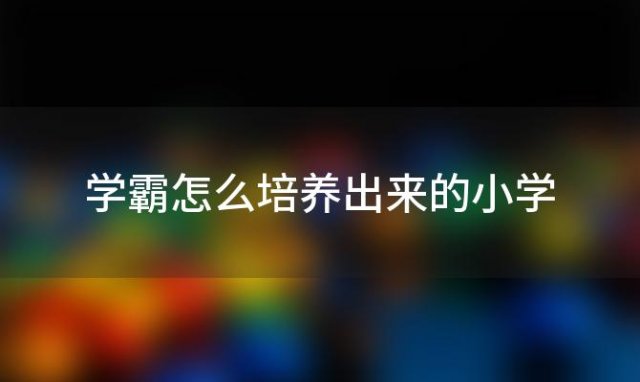 学霸怎么培养出来的小学「小学开始如何培养学霸」