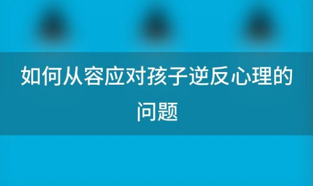 如何从容应对孩子逆反心理的问题，如何从容应对孩子逆反心理行为