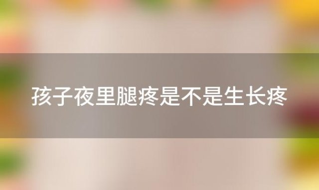 孩子夜里腿疼是不是生长疼「孩子晚上腿疼生长痛怎么办」