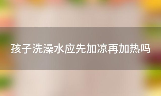 孩子洗澡水应先加凉再加热吗(孩子洗澡先加热水还是冷水)