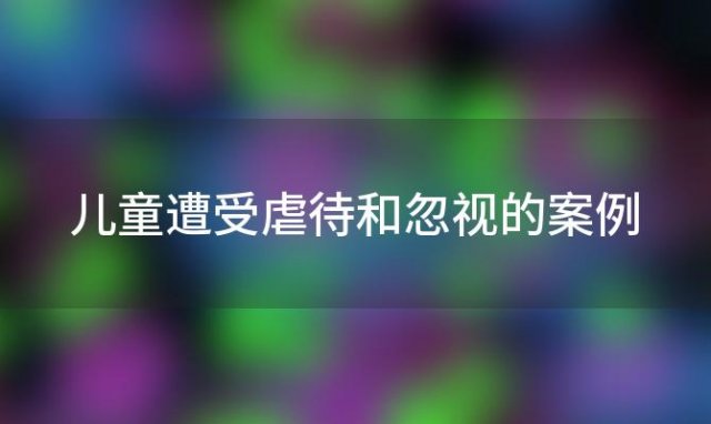 儿童遭受虐待和忽视的案例「儿童虐待和儿童忽视的区别」