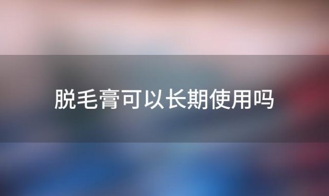 脱毛膏可以长期使用吗「脱毛膏可以长期使用吗女生」