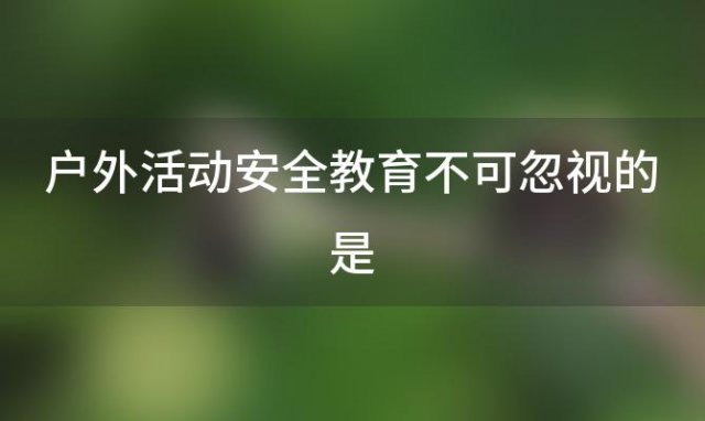 户外活动安全教育不可忽视的是(户外活动安全教育不可忽视什么)