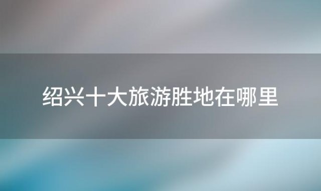 绍兴十大旅游胜地在哪里「绍兴十大旅游胜地排名」