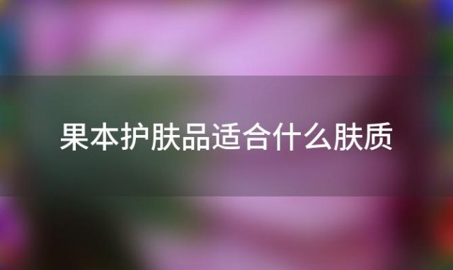 果本护肤品适合什么肤质「果本护肤品的主要成分是什么」