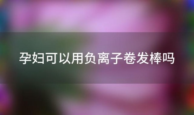 孕妇可以用负离子卷发棒吗「孕妇可以用负离子梳吗」