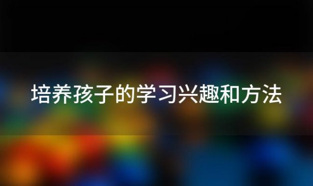 培养孩子的学习兴趣和方法「如何培养孩子的学习兴趣直播」