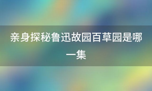 亲身探秘鲁迅故园百草园是哪一集 亲身探秘鲁迅故园百草园的故事