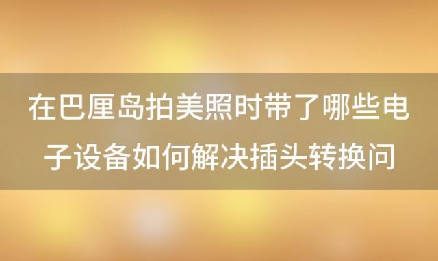 在巴厘岛拍美照时带了哪些电子设备如何解决插头转换问题