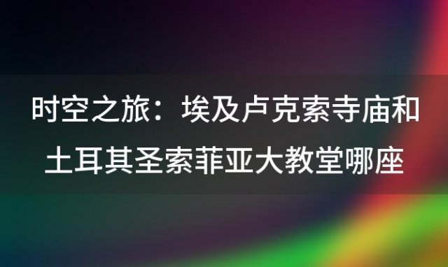 时空之旅:埃及卢克索寺庙和土耳其圣索菲亚大教堂哪座建筑诉说