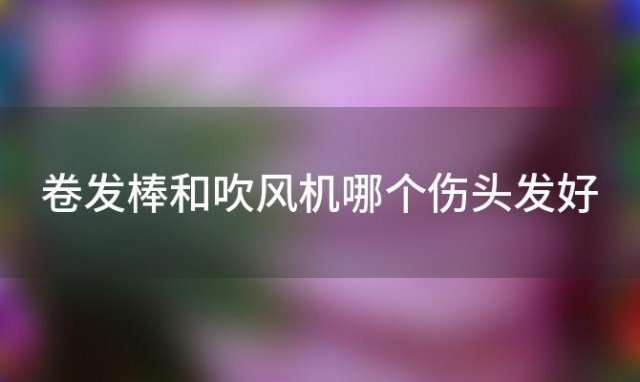 卷发棒和吹风机哪个伤头发好 卷发棒和吹风机哪个伤头发更严重