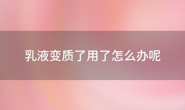 乳液变质了用了怎么办呢「乳液变质了用了怎么办还能用吗」