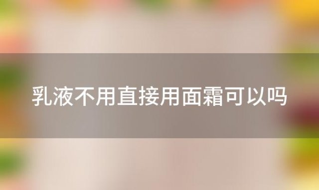 乳液不用直接用面霜可以吗，乳液可以不用爽肤水直接擦身上吗